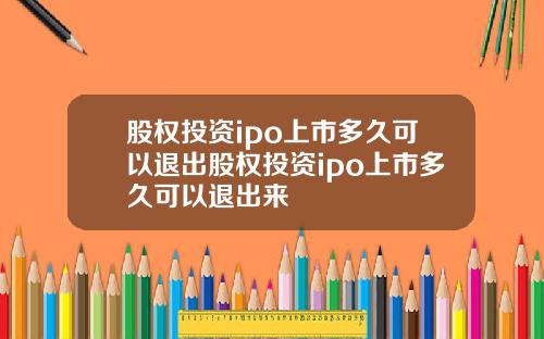 股权投资ipo上市多久可以退出股权投资ipo上市多久可以退出来