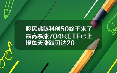 股民沸腾科创50终于来了最高暴涨704只ETF已上报每天涨跌可达20
