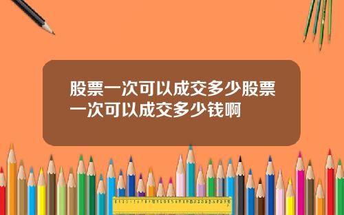 股票一次可以成交多少股票一次可以成交多少钱啊