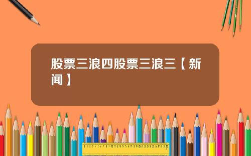 股票三浪四股票三浪三【新闻】