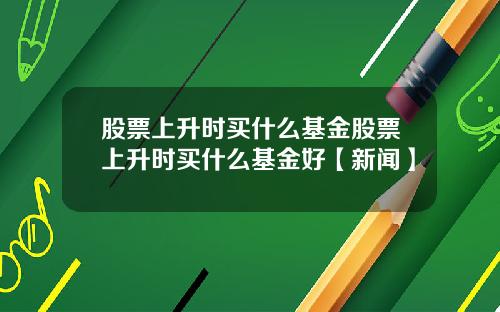 股票上升时买什么基金股票上升时买什么基金好【新闻】