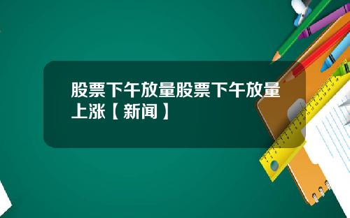 股票下午放量股票下午放量上涨【新闻】