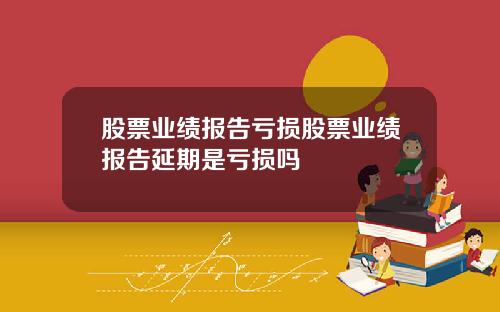 股票业绩报告亏损股票业绩报告延期是亏损吗