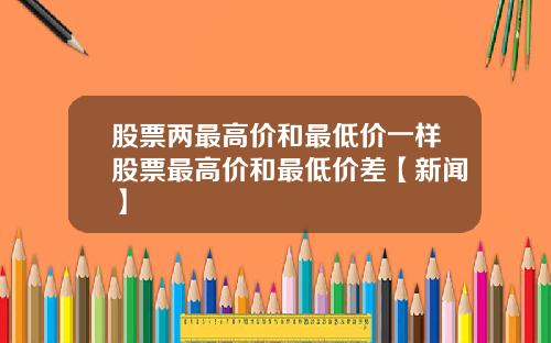 股票两最高价和最低价一样股票最高价和最低价差【新闻】