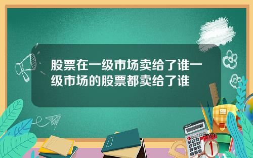 股票在一级市场卖给了谁一级市场的股票都卖给了谁