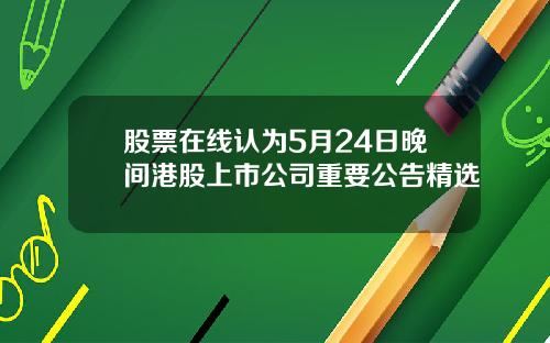 股票在线认为5月24日晚间港股上市公司重要公告精选