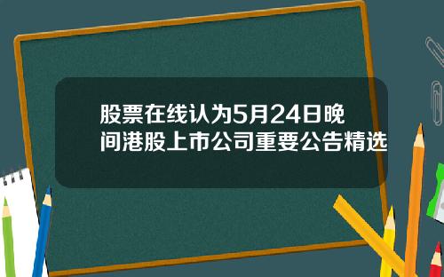 股票在线认为5月24日晚间港股上市公司重要公告精选
