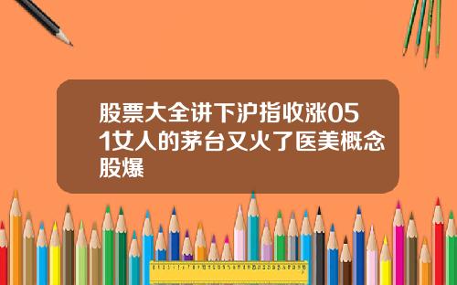 股票大全讲下沪指收涨051女人的茅台又火了医美概念股爆