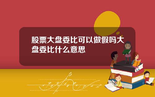 股票大盘委比可以做假吗大盘委比什么意思