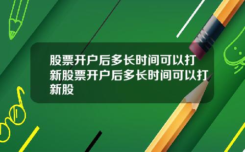 股票开户后多长时间可以打新股票开户后多长时间可以打新股
