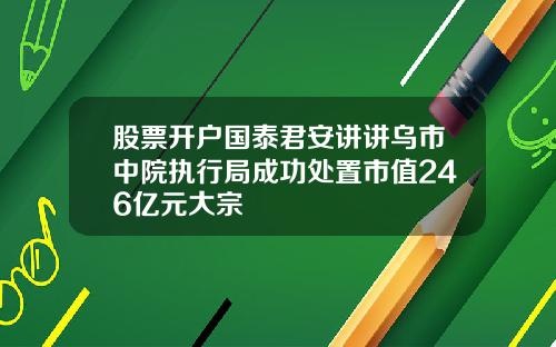 股票开户国泰君安讲讲乌市中院执行局成功处置市值246亿元大宗