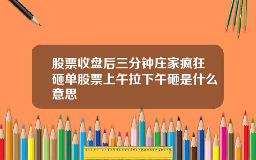 股票收盘后三分钟庄家疯狂砸单股票上午拉下午砸是什么意思