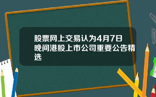 股票网上交易认为4月7日晚间港股上市公司重要公告精选