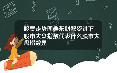 股票走势图鑫东财配资讲下股市大盘指数代表什么股市大盘指数是