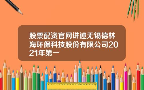 股票配资官网讲述无锡德林海环保科技股份有限公司2021年第一