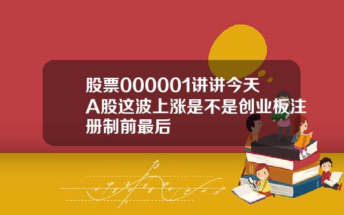 股票000001讲讲今天A股这波上涨是不是创业板注册制前最后