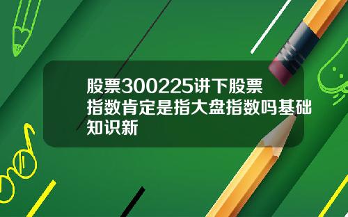 股票300225讲下股票指数肯定是指大盘指数吗基础知识新