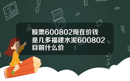 股票600802现在价钱是几多福建水泥600802目前什么价