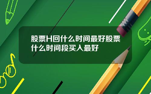 股票H回什么时间最好股票什么时间段买入最好
