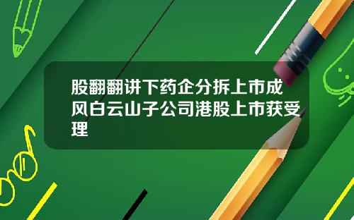 股翻翻讲下药企分拆上市成风白云山子公司港股上市获受理