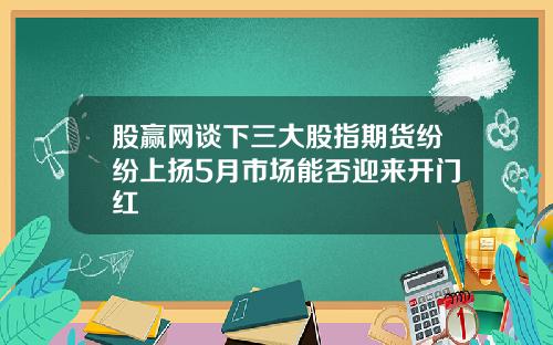 股赢网谈下三大股指期货纷纷上扬5月市场能否迎来开门红
