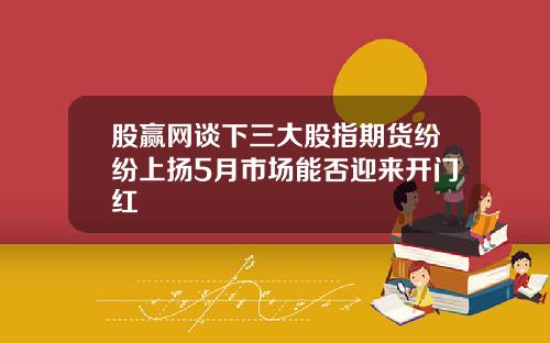 股赢网谈下三大股指期货纷纷上扬5月市场能否迎来开门红