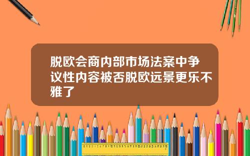 脱欧会商内部市场法案中争议性内容被否脱欧远景更乐不雅了
