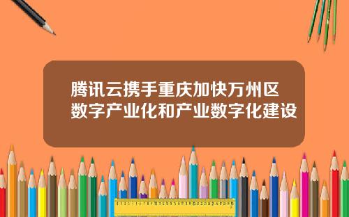 腾讯云携手重庆加快万州区数字产业化和产业数字化建设