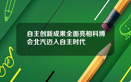 自主创新成果全面亮相科博会北汽迈入自主时代