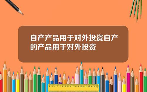 自产产品用于对外投资自产的产品用于对外投资