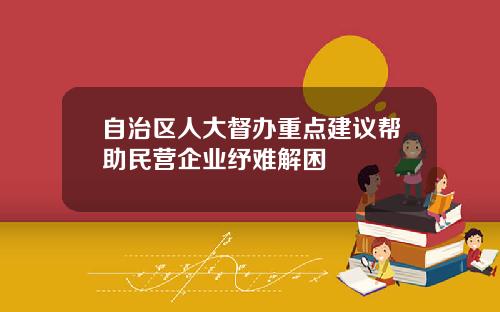 自治区人大督办重点建议帮助民营企业纾难解困