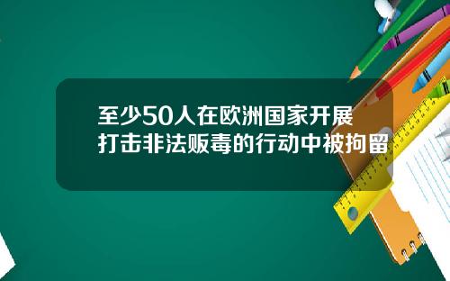至少50人在欧洲国家开展打击非法贩毒的行动中被拘留