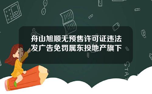 舟山旭顺无预售许可证违法发广告免罚属东投地产旗下