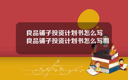 良品铺子投资计划书怎么写良品铺子投资计划书怎么写啊
