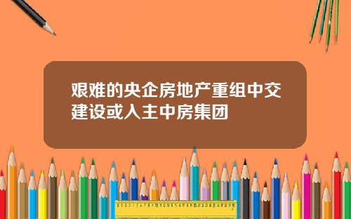 艰难的央企房地产重组中交建设或入主中房集团