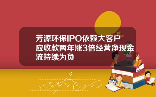 芳源环保IPO依赖大客户应收款两年涨3倍经营净现金流持续为负