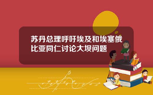 苏丹总理呼吁埃及和埃塞俄比亚同仁讨论大坝问题
