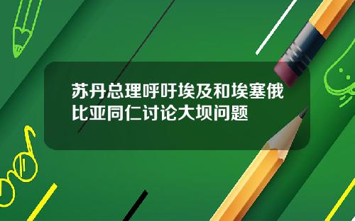苏丹总理呼吁埃及和埃塞俄比亚同仁讨论大坝问题