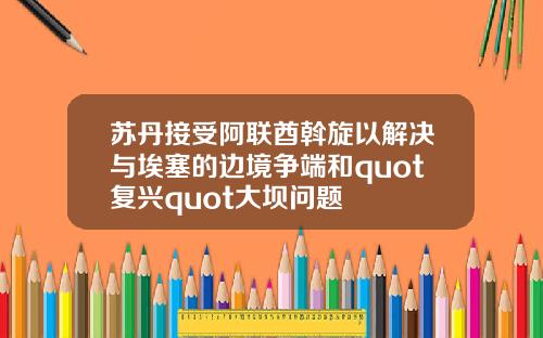 苏丹接受阿联酋斡旋以解决与埃塞的边境争端和quot复兴quot大坝问题