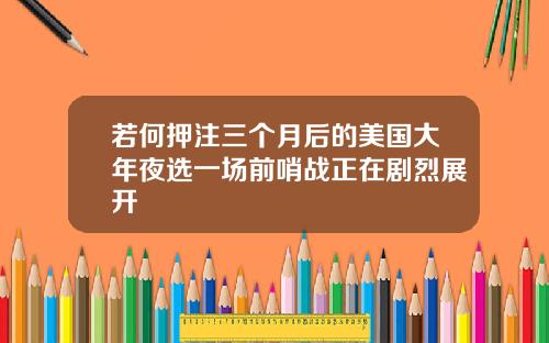 若何押注三个月后的美国大年夜选一场前哨战正在剧烈展开