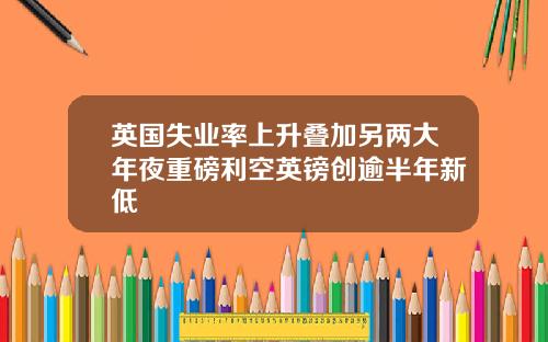 英国失业率上升叠加另两大年夜重磅利空英镑创逾半年新低