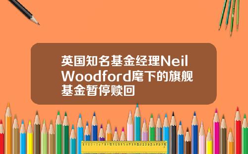 英国知名基金经理NeilWoodford麾下的旗舰基金暂停赎回