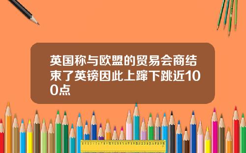 英国称与欧盟的贸易会商结束了英镑因此上蹿下跳近100点