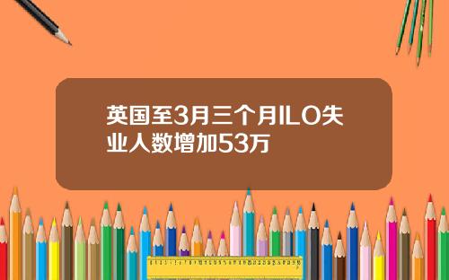英国至3月三个月ILO失业人数增加53万