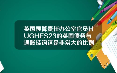 英国预算责任办公室官员HUGHES23的英国债务与通胀挂钩这是非常大的比例