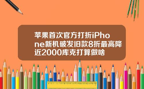 苹果首次官方打折iPhone新机破发旧款8折最高降近2000库克打算做啥