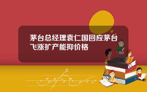 茅台总经理袁仁国回应茅台飞涨扩产能抑价格