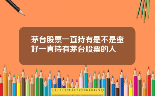 茅台股票一直持有是不是蛮好一直持有茅台股票的人