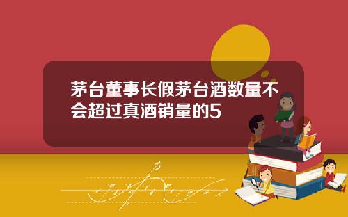 茅台董事长假茅台酒数量不会超过真酒销量的5