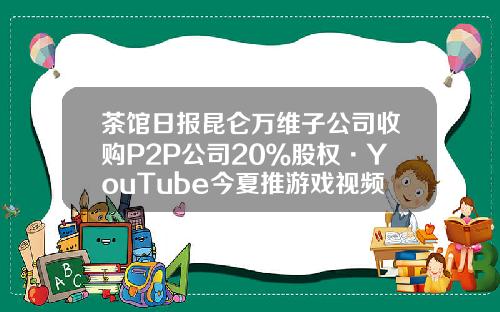 茶馆日报昆仑万维子公司收购P2P公司20％股权·YouTube今夏推游戏视频站-p2p在英国的代理公司
